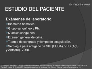 Exámenes de laboratorio
Biometría hemática.
Grupo sanguíneo y Rh.
Química sanguínea.
Examen general de orina.
Tiempo de sangrado y tiempo de coagulación.
Serología para antígeno de VIH (ELISA), VHB (AgS
y Antcore), VDRL.
ESTUDIO DEL PACIENTE
Dr. Salvador Martinez D. Cirugía Bases de conocimiento quirúrgico y apoyo en trauma. 4ta edición Editorial Mc Graw Hill 2009.
Parrilla P, Landa G. Cirugia AEC (Asociación española de cirujanos) 2da Edicion. Editorial medica Panamericana. 2011.
Dr. Yitzon Sandoval
 