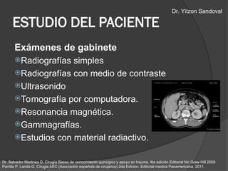Exámenes de gabinete
Radiografías simples
Radiografías con medio de contraste
Ultrasonido
Tomografía por computadora.
Resonancia magnética.
Gammagrafías.
Estudios con material radiactivo.
ESTUDIO DEL PACIENTE
Dr. Salvador Martinez D. Cirugía Bases de conocimiento quirúrgico y apoyo en trauma. 4ta edición Editorial Mc Graw Hill 2009.
Parrilla P, Landa G. Cirugia AEC (Asociación española de cirujanos) 2da Edicion. Editorial medica Panamericana. 2011.
Dr. Yitzon Sandoval
 