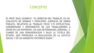 CONCEPTO
EL PROF. RAUL AZURDUY: “EL DERECHO DEL TRABAJO, ES UN
CONJUNTO DE NORMAS Y PRINCIPIOS JURIDICOS DE ORDEN
PUBLICO, RELATIVOS AL TRABAJO FISCO Y/O INTELECTUAL
SUBORDINADO Y DEPENDIENTE DE LOS TRABAJADORES A
FAVOR DE LOS PATRONOS, EN UNA DETERMINADA JORNADA, A
CAMBIO DE UNA REMUNERACION Y BAJO LA TUTELA DEL
ESTADO, QUE PERSIGUEN LA REALIZACION DE LA JUSTICIA
SOCIAL Y EN UN MOMENTO HISTORICO DADO”.
 