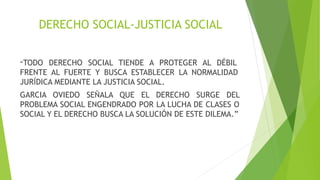 DERECHO SOCIAL-JUSTICIA SOCIAL
“TODO DERECHO SOCIAL TIENDE A PROTEGER AL DÉBIL
FRENTE AL FUERTE Y BUSCA ESTABLECER LA NORMALIDAD
JURÍDICA MEDIANTE LA JUSTICIA SOCIAL.
GARCIA OVIEDO SEÑALA QUE EL DERECHO SURGE DEL
PROBLEMA SOCIAL ENGENDRADO POR LA LUCHA DE CLASES O
SOCIAL Y EL DERECHO BUSCA LA SOLUCIÓN DE ESTE DILEMA.”
 