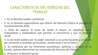 CARACTERISTICAS DEL DERECHO DEL
TRABAJO
► 1. Es un Derecho tutelar y protector.
► 2. Es un Derecho especialísimo que difiere del Derecho Clásico al proteger al
económicamente débil.
► 3. Trata de superar la lucha de clases al buscar un equilibrio entre
trabajadores y empleadores que permita la convivencia y aun el progreso
social.
► 4. Es de orden publico por no poder renunciar a sus prescripciones y principios
por convenios o acuerdos particulares, siendo nulos si así lo hacen.
► 5. Es cambiante por los fenómenos económicos, políticos y sociales en un
Estado, quienes determinan los contenidos del Derecho del Trabajo.
► 6. Pertenece al Derecho Social.
 
