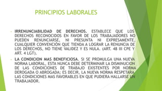 PRINCIPIOS LABORALES
- IRRENUNCIABILIDAD DE DERECHOS. ESTABLECE QUE LOS
DERECHOS RECONOCIDOS EN FAVOR DE LOS TRABAJADORES NO
PUEDEN RENUNCIARSE, NI PRESUNTA NI EXPRESAMENTE,
CUALQUIER CONVENCIÓN QUE TIENDA A LOGRAR LA RENUNCIA DE
LOS DERECHOS, NO TIENE VALIDEZ Y ES NULA. (ART. 48 III CPE Y
ART. 4 LGT).
- LA CONDICION MAS BENEFICIOSA. SI SE PROMULGA UNA NUEVA
NORMA LABORAL, ESTA NUNCA DEBE DETERMINAR LA DISMINUCION
DE LAS CONDICIONES DE TRABAJO EXISTENTES POR NORMA
DEROGADA O ABROGADA; ES DECIR, LA NUEVA NORMA RESPETARA
LAS CONDICIONES MAS FAVORABLES EN QUE PUDIERA HALLARSE UN
TRABAJADOR.
 