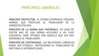PRINCIPIOS LABORALES
- PRINCIPIO PROTECTOR. EL ESTADO INTERVIENE CREANDO
NORMAS QUE PROTEJAN AL TRABAJADOR DE LA
SOBREEXPLOTACIÓN.
- PRINCIPIO DE LA NORMA MAS FAVORABLE. EN CASO DE
EXISTIR MAS DE UNA NORMA APLICABLE A UN CASO
CONCRETO, DEBE OPTARSE POR AQUELLA QUE SEA MAS
FAVORABLE AL TRABAJADOR.
- PRINCIPIO DE CONTINUIDAD. LAS RELACIONES LABORALES
DEBEN SER ESTABLES, PROTEGIENDO AL TRABAJADOR DE
RUPTURAS O INTERRUPCIONES.
 