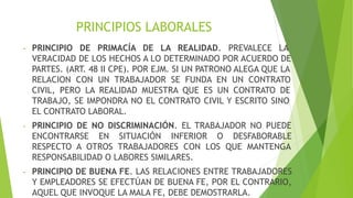 PRINCIPIOS LABORALES
- PRINCIPIO DE PRIMACÍA DE LA REALIDAD. PREVALECE LA
VERACIDAD DE LOS HECHOS A LO DETERMINADO POR ACUERDO DE
PARTES. (ART. 48 II CPE). POR EJM. SI UN PATRONO ALEGA QUE LA
RELACION CON UN TRABAJADOR SE FUNDA EN UN CONTRATO
CIVIL, PERO LA REALIDAD MUESTRA QUE ES UN CONTRATO DE
TRABAJO, SE IMPONDRA NO EL CONTRATO CIVIL Y ESCRITO SINO
EL CONTRATO LABORAL.
- PRINCIPIO DE NO DISCRIMINACIÓN. EL TRABAJADOR NO PUEDE
ENCONTRARSE EN SITUACIÓN INFERIOR O DESFABORABLE
RESPECTO A OTROS TRABAJADORES CON LOS QUE MANTENGA
RESPONSABILIDAD O LABORES SIMILARES.
- PRINCIPIO DE BUENA FE. LAS RELACIONES ENTRE TRABAJADORES
Y EMPLEADORES SE EFECTÚAN DE BUENA FE, POR EL CONTRARIO,
AQUEL QUE INVOQUE LA MALA FE, DEBE DEMOSTRARLA.
 
