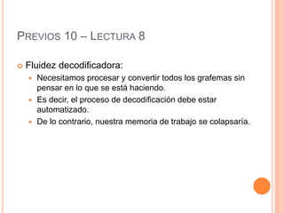 PREVIOS 10 – LECTURA 8
 Fluidez decodificadora:
 Necesitamos procesar y convertir todos los grafemas sin
pensar en lo que se está haciendo.
 Es decir, el proceso de decodificación debe estar
automatizado.
 De lo contrario, nuestra memoria de trabajo se colapsaría.
 