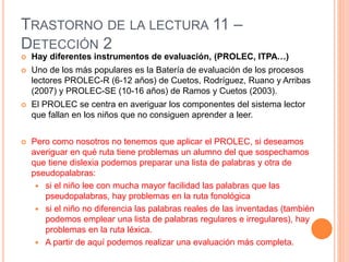 TRASTORNO DE LA LECTURA 11 –
DETECCIÓN 2
 Hay diferentes instrumentos de evaluación, (PROLEC, ITPA…)
 Uno de los más populares es la Batería de evaluación de los procesos
lectores PROLEC-R (6-12 años) de Cuetos, Rodríguez, Ruano y Arribas
(2007) y PROLEC-SE (10-16 años) de Ramos y Cuetos (2003).
 El PROLEC se centra en averiguar los componentes del sistema lector
que fallan en los niños que no consiguen aprender a leer.
 Pero como nosotros no tenemos que aplicar el PROLEC, si deseamos
averiguar en qué ruta tiene problemas un alumno del que sospechamos
que tiene dislexia podemos preparar una lista de palabras y otra de
pseudopalabras:
 si el niño lee con mucha mayor facilidad las palabras que las
pseudopalabras, hay problemas en la ruta fonológica
 si el niño no diferencia las palabras reales de las inventadas (también
podemos emplear una lista de palabras regulares e irregulares), hay
problemas en la ruta léxica.
 A partir de aquí podemos realizar una evaluación más completa.
 