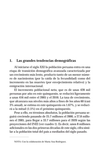 Carlos Eduardo Aramburú                                        115




1.     Las grandes tendencias demográficas
    Al iniciarse el siglo XXI la población peruana entra en una
etapa de transición demográfica avanzada caracterizada por
un crecimiento más lento, producto tanto de un menor núme-
ro de nacimientos (por la caída de la fecundidad) como del
incremento en las muertes (por envejecimiento relativo) y la
emigración internacional.
    El incremento poblacional neto, que es de unas 428 mil
personas por año en este quinquenio, se reducirá ligeramente
a unas 416 mil entre el 2005 y el 2010. La tasa de crecimiento,
que alcanzara sus niveles más altos a fines de los años 60 (casi
3% anual), se estima en este quinquenio en 1.67%, y se reduci-
rá a la mitad (1.5%) en el próximo quinquenio.
    Pese a ello, en términos absolutos, la población peruana se-
guirá creciendo pasando de 25.7 millones el 2000, a 27.8 millo-
nes el 2005, para llegar a 33.7 millones para el 2020 según las
proyecciones del INEI (ver cuadro 1). Es decir, unos 8 millones
adicionales en las dos primeras décadas de este siglo, cifra simi-
lar a la población total del país a mediados del siglo pasado.


     NOTA: Con la colaboración de María Ana Rodríguez.
 