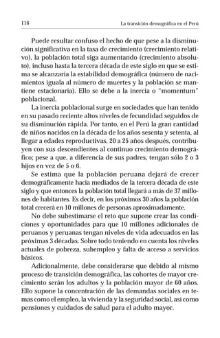 116                                 La transición demográfica en el Perú


    Puede resultar confuso el hecho de que pese a la disminu-
ción significativa en la tasa de crecimiento (crecimiento relati-
vo), la población total siga aumentando (crecimiento absolu-
to), incluso hasta la tercera década de este siglo en que se esti-
ma se alcanzaría la estabilidad demográfica (número de naci-
mientos iguala al número de muertes y la población se man-
tiene estacionaria). Ello se debe a la inercia o “momentum”
poblacional.
    La inercia poblacional surge en sociedades que han tenido
en su pasado reciente altos niveles de fecundidad seguidos de
su disminución rápida. Por tanto, en el Perú la gran cantidad
de niños nacidos en la década de los años sesenta y setenta, al
llegar a edades reproductivas, 20 a 25 años después, contribu-
yen con sus descendientes al continuo crecimiento demográ-
fico; pese a que, a diferencia de sus padres, tengan sólo 2 o 3
hijos en vez de 5 o 6.
    Se estima que la población peruana dejará de crecer
demográficamente hacia mediados de la tercera década de este
siglo y que entonces la población total llegará a más de 37 millo-
nes de habitantes. Es decir, en los próximos 30 años la población
total crecerá en 10 millones de personas aproximadamente.
    No debe subestimarse el reto que supone crear las condi-
ciones y oportunidades para que 10 millones adicionales de
peruanos y peruanas tengan niveles de vida adecuados en las
próximas 3 décadas. Sobre todo teniendo en cuenta los niveles
actuales de pobreza, subempleo y falta de acceso a servicios
básicos.
    Adicionalmente, debe considerarse que debido al mismo
proceso de transición demográfica, las cohortes de mayor cre-
cimiento serán los adultos y la población mayor de 60 años.
Ello supone la concentración de las demandas sociales en te-
mas como el empleo, la vivienda y la seguridad social, así como
pensiones y cuidados de salud para el adulto mayor.
 