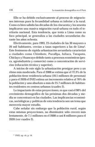118                                La transición demográfica en el Perú


    Ello se ha debido exclusivamente al proceso de migracio-
nes internas pues la fecundidad urbana es inferior a la rural.
Como es bien sabido las décadas de los cincuenta y los sesenta
implicaron una masiva migración rural-urbana en todo el te-
rritorio nacional. Esta tendencia, que tenía a Lima como su
foco principal, se generaliza a las ciudades secundarias du-
rante los años ochenta.
    Efectivamente, para 1993, 23 ciudades de las 30 mayores a
20 mil habitantes, crecían a tasas superiores a las de Lima4.
Este fenómeno de rápida urbanización secundaria caracterizó
a ciudades como Chimbote, Pucallpa, Juliaca, Tarapoto,
Chiclayo y Huancayo debido tanto a procesos económicos (pes-
ca, agroindustria y comercio) como a concentración de servi-
cios (educación técnica y superior).
    A inicios de este siglo la urbanización prosigue pero a un
ritmo más moderado. Para el 2000 se estima que el 72.3% de la
población tiene residencia urbana (18.5 millones de personas)
y para el 2020 el INEI estima un incremento relativo al 76% de
la población y uno absoluto a más de 25.7 millones de habitan-
tes residentes en centros urbanos (cuadro 2).
    Lo impactante de estas proyecciones, es que casi el 90% del
crecimiento demográfico de las próximas dos décadas y me-
dia se concentrará en las ciudades. Las implicancias económi-
cas, sociológicas y políticas de esta tendencia son un tema que
merecería mayor estudio.
    Cabe señalar sin embargo que la población rural, según
estas mismas proyecciones, no disminuirá: sólo crecerá más
lentamente, de 7.1 millones en el 2000 a casi 8 millones para el
2020 (ver cuadro 2).




      3   INEI, op. cit, p. 14.
 
