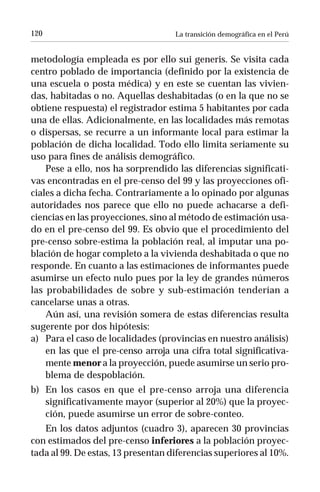 120                                 La transición demográfica en el Perú


metodología empleada es por ello sui generis. Se visita cada
centro poblado de importancia (definido por la existencia de
una escuela o posta médica) y en este se cuentan las vivien-
das, habitadas o no. Aquellas deshabitadas (o en la que no se
obtiene respuesta) el registrador estima 5 habitantes por cada
una de ellas. Adicionalmente, en las localidades más remotas
o dispersas, se recurre a un informante local para estimar la
población de dicha localidad. Todo ello limita seriamente su
uso para fines de análisis demográfico.
    Pese a ello, nos ha sorprendido las diferencias significati-
vas encontradas en el pre-censo del 99 y las proyecciones ofi-
ciales a dicha fecha. Contrariamente a lo opinado por algunas
autoridades nos parece que ello no puede achacarse a defi-
ciencias en las proyecciones, sino al método de estimación usa-
do en el pre-censo del 99. Es obvio que el procedimiento del
pre-censo sobre-estima la población real, al imputar una po-
blación de hogar completo a la vivienda deshabitada o que no
responde. En cuanto a las estimaciones de informantes puede
asumirse un efecto nulo pues por la ley de grandes números
las probabilidades de sobre y sub-estimación tenderían a
cancelarse unas a otras.
    Aún así, una revisión somera de estas diferencias resulta
sugerente por dos hipótesis:
a) Para el caso de localidades (provincias en nuestro análisis)
    en las que el pre-censo arroja una cifra total significativa-
    mente menor a la proyección, puede asumirse un serio pro-
    blema de despoblación.
b) En los casos en que el pre-censo arroja una diferencia
   significativamente mayor (superior al 20%) que la proyec-
   ción, puede asumirse un error de sobre-conteo.
   En los datos adjuntos (cuadro 3), aparecen 30 provincias
con estimados del pre-censo inferiores a la población proyec-
tada al 99. De estas, 13 presentan diferencias superiores al 10%.
 