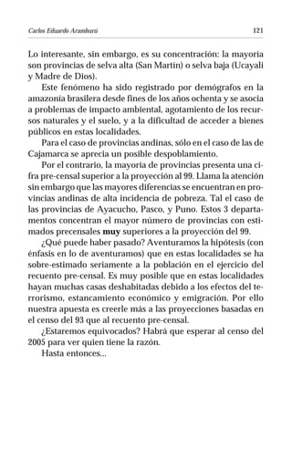 Carlos Eduardo Aramburú                                       121


Lo interesante, sin embargo, es su concentración: la mayoría
son provincias de selva alta (San Martín) o selva baja (Ucayali
y Madre de Dios).
    Este fenómeno ha sido registrado por demógrafos en la
amazonía brasilera desde fines de los años ochenta y se asocia
a problemas de impacto ambiental, agotamiento de los recur-
sos naturales y el suelo, y a la dificultad de acceder a bienes
públicos en estas localidades.
    Para el caso de provincias andinas, sólo en el caso de las de
Cajamarca se aprecia un posible despoblamiento.
    Por el contrario, la mayoría de provincias presenta una ci-
fra pre-censal superior a la proyección al 99. Llama la atención
sin embargo que las mayores diferencias se encuentran en pro-
vincias andinas de alta incidencia de pobreza. Tal el caso de
las provincias de Ayacucho, Pasco, y Puno. Estos 3 departa-
mentos concentran el mayor número de provincias con esti-
mados precensales muy superiores a la proyección del 99.
    ¿Qué puede haber pasado? Aventuramos la hipótesis (con
énfasis en lo de aventuramos) que en estas localidades se ha
sobre-estimado seriamente a la población en el ejercicio del
recuento pre-censal. Es muy posible que en estas localidades
hayan muchas casas deshabitadas debido a los efectos del te-
rrorismo, estancamiento económico y emigración. Por ello
nuestra apuesta es creerle más a las proyecciones basadas en
el censo del 93 que al recuento pre-censal.
    ¿Estaremos equivocados? Habrá que esperar al censo del
2005 para ver quien tiene la razón.
    Hasta entonces...
 