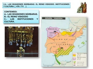 2.4.- LAS INVASIONES BÁRBARAS. EL REINO VISIGODO. INSTITUCIONES
Y CULTURA [ 476 / 711 ]


CONTENIDO:
A.- LAS INVASIONES BÁRBARAS.
B.- EL REINO VISIGODO
C.-   LAS   INSTITUCIONES  Y
CULTURA.
 