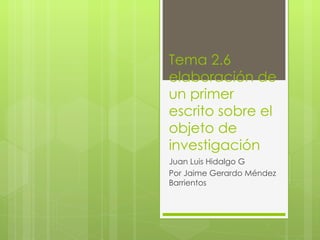 Tema 2.6 elaboración de un primer escrito sobre el objeto de investigación Juan Luis Hidalgo G Por Jaime Gerardo Méndez Barrientos 