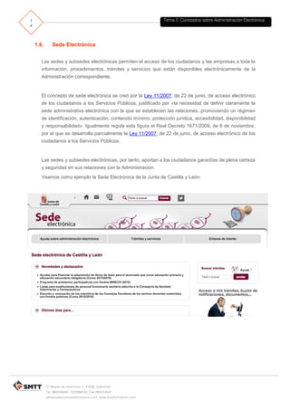 Tema 2. Conceptos sobre Administración Electrónica1
4
C/ Miguel de Unamuno, 1_47008_Valladolid
Tel. 983249455 / 625569162_Fax 983243547
alfredovela@revistaformacion.com_www.ticsyformacion.com
1.6. Sede Electrónica
Las sedes y subsedes electrónicas permiten el acceso de los ciudadanos y las empresas a toda la
información, procedimientos, trámites y servicios que están disponibles electrónicamente de la
Administración correspondiente.
El concepto de sede electrónica se creó por la Ley 11/2007, de 22 de junio, de acceso electrónico
de los ciudadanos a los Servicios Públicos, justificado por «la necesidad de definir claramente la
sede administrativa electrónica con la que se establecen las relaciones, promoviendo un régimen
de identificación, autenticación, contenido mínimo, protección jurídica, accesibilidad, disponibilidad
y responsabilidad». Igualmente regula esta figura el Real Decreto 1671/2009, de 6 de noviembre,
por el que se desarrolla parcialmente la Ley 11/2007, de 22 de junio, de acceso electrónico de los
ciudadanos a los Servicios Públicos.
Las sedes y subsedes electrónicas, por tanto, aportan a los ciudadanos garantías de plena certeza
y seguridad en sus relaciones con la Administración.
Veamos como ejemplo la Sede Electrónica de la Junta de Castilla y León:
 