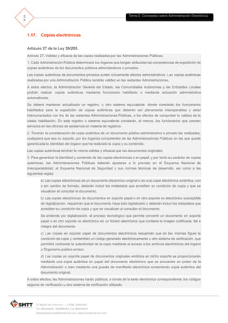 Tema 2. Conceptos sobre Administración Electrónica2
8
C/ Miguel de Unamuno, 1_47008_Valladolid
Tel. 983249455 / 625569162_Fax 983243547
alfredovela@revistaformacion.com_www.ticsyformacion.com
VALIDe es un servicio on-line ofrecido por el Ministerio de Hacienda y Administraciones Públicas
para la validación de Firmas y Certificados electrónicos. Es una solución de referencia para cumplir
con las medidas de Identificación y autentificación descritas en el Capítulo II de la Ley 11/2007 de
Acceso electrónico de los ciudadanos a los Servicios Públicos (LAECSP).
El objetivo de este servicio es permitir a un usuario comprobar que el certificado utilizado es un
certificado válido y que no ha sido revocado. También permite comprobar la validez de una firma
electrónica realizada mediante certificado digital emitido por un prestador de servicios de
certificación reconocido, y realizar firmas mediante certificado digital del que se disponga de la clave
privada correspondiente.
La aplicación está disponible en https://valide.redsara.es/y ofrece las siguientes secciones:
Validar Certificado
Permite validar el estado de un certificado digital emitido por cualquier entidad de servicio de
certificación reconocida.
Validar Certificado de Sede Electrónica
Permite validar el estado de un certificado digital de sede electrónica.
Validar Firma
Permite consultar la validez de un documento firmado electrónicamente con múltiples formatos
y tipos de certificados, como facturas electrónicas, contratos, etc.
Realizar Firma
Permite firmar electrónicamente un documento con cualquier certificado reconocido con las
máximas garantías de integridad y autenticidad.
Visualizar firma
Permite descargar un justificante pdf de la firma en el que aparece el documento original junto
con el nombre y DNI/NIF de los firmantes impresos en el lateral.
La pantalla de este servicio es:
 