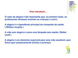 Para introduzir…

O valor da alegria é tão importante que, na primeira lição, os
professores chineses ensinam as crianças a sorrir;

A alegria é o ingrediente principal do composto da saúde
( William murphy )

A vida sem alegria é como uma lâmpada sem azeite ( Walter
scott )

A alegria é um elemento essencial para uma vida saudável, quer
física quer psiquicamente (Carlos Lourenço)
 