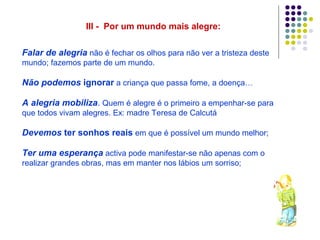 III - Por um mundo mais alegre:

Falar de alegria não é fechar os olhos para não ver a tristeza deste
mundo; fazemos parte de um mundo.

Não podemos ignorar a criança que passa fome, a doença…

A alegria mobiliza. Quem é alegre é o primeiro a empenhar-se para
que todos vivam alegres. Ex: madre Teresa de Calcutá

Devemos ter sonhos reais em que é possível um mundo melhor;

Ter uma esperança activa pode manifestar-se não apenas com o
realizar grandes obras, mas em manter nos lábios um sorriso;
 