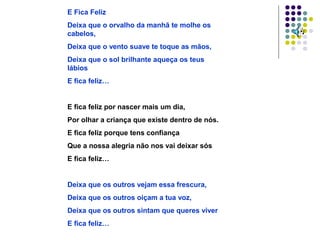 E Fica Feliz
Deixa que o orvalho da manhã te molhe os
cabelos,
Deixa que o vento suave te toque as mãos,
Deixa que o sol brilhante aqueça os teus
lábios
E fica feliz…


E fica feliz por nascer mais um dia,
Por olhar a criança que existe dentro de nós.
E fica feliz porque tens confiança
Que a nossa alegria não nos vai deixar sós
E fica feliz…


Deixa que os outros vejam essa frescura,
Deixa que os outros oiçam a tua voz,
Deixa que os outros sintam que queres viver
E fica feliz…
 