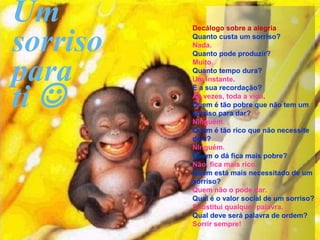 Um
sorriso
          Decálogo sobre a alegria
          Quanto custa um sorriso?
          Nada.
          Quanto pode produzir?


para
          Muito.
          Quanto tempo dura?
          Um instante.


ti 
          E a sua recordação?
          Às vezes, toda a vida.
          Quem é tão pobre que não tem um
          sorriso para dar?
          Ninguém.
          Quem é tão rico que não necessite
          dele?
          Ninguém.
          Quem o dá fica mais pobre?
          Não, fica mais rico.
          Quem está mais necessitado de um
          sorriso?
          Quem não o pode dar.
          Qual é o valor social de um sorriso?
          Substitui qualquer palavra.
          Qual deve será palavra de ordem?
          Sorrir sempre!
 