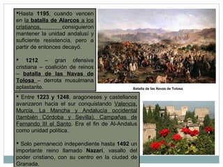 Hasta 1195, cuando vencen
en la batalla de Alarcos a los
cristianos, consiguieron
mantener la unidad andalusí y
suficiente resistencia, pero a
partir de entonces decayó.
 1212 – gran ofensiva
cristiana – coalición de reinos
– batalla de las Navas de
Tolosa – derrota musulmana
aplastante. Batalla de las Navas de Tolosa
 Entre 1223 y 1248, aragoneses y castellanos
avanzaron hacia el sur conquistando Valencia,
Murcia, La Mancha y Andalucía occidental
(también Córdoba y Sevilla). Campañas de
Fernando III el Santo. Era el fin de Al-Andalus
como unidad política.
 Solo permaneció independiente hasta 1492 un
importante reino llamado Nazarí, vasallo del
poder cristiano, con su centro en la ciudad de
Granada.
 