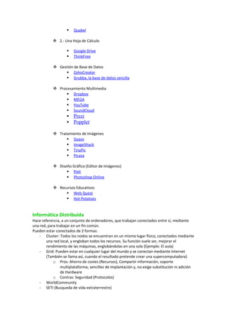  Quabe l 
 2.- Una Hoja de Cálculo 
 Google Drive 
 ThinkFree 
 Gestión de Base de Datos 
 ZohoCreator 
 Grubba, la base de datos sencilla 
 Procesamiento Multimedia 
 Dropbox 
 MEGA 
 YouTube 
 SoundCloud 
 Prezi 
 Popplet 
 Tratamiento de Imágenes 
 Gyazo 
 ImageShack 
 TinyPic 
 Picasa 
 Diseño Gráfico (Editor de Imágenes) 
 Pixlr 
 Photoshop Online 
 Recursos Educativos 
 Web Quest 
 Hot Potatoes 
Informática Distribuida 
Hace referencia, a un conjunto de ordenadores, que trabajan conectados entre sí, mediante 
una red, para trabajar en un fin común. 
Pueden estar conectados de 2 formas: 
- Cluster: Todos los nodos se encuentran en un mismo lugar físico, conectados mediante 
una red local, y engloban todos los recursos. Su función suele ser, mejorar el 
rendimiento de las máquinas, englobándolas en una sola (Ejemplo: El aula) 
- Grid: Pueden estar en cualquier lugar del mundo y se conectan mediante internet 
(También se llama así, cuando el resultado pretende crear una supercomputadora) 
o Pros: Ahorro de costes (Recursos), Compartir información, soporte 
multiplataforma, sencillez de implantación y, no exige substitución ni adición 
de Hardware 
o Contras: Seguridad (Protocolos) 
- WorldCommunity 
- SETI (Busqueda de vida extraterrestre) 
 