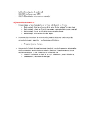 - Folding (Investigación de proteínas) 
- FightAIDS (Lucha contra el SIDA) 
- GIMPS (Búsqueda del número primo mas alto) 
-Aplicaciones Científicas 
· Biotecnología: La tecnología de los seres vivos, está dividida en 4 ramas 
o Biotecnología Roja: La del campo de la salud (Sector Médico/Farmacéutico) 
o Biotecnología Industrial: Creación de nuevos materiales (Alimentos, materias) 
o Biotecnología Verde: Modificación genética de las plantas 
o Biotecnología Azul: Estudio del Mar, Algas… 
· Bioinformática: Desarrollo de herramientas prácticas mediante la tecnología de 
computadores, para la gestión y análisis de datos biológicos 
o Proyecto Genoma Humano 
· Bioingeniería: Trabaja desde el punto de vista de la ingeniería, aspectos relacionados 
con la biomedicina, aplicando las tecnologías al estudio tratamiento y solución de 
problemas médicos. La más interesante es la biomedicina 
o Telemática: Atención a través de las TIC’s. teleconsulta, videoconferencia… 
o Telemedicina: DevisibleHumanProyect 
