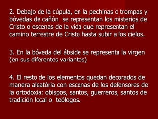 2. Debajo de la cúpula, en la pechinas o trompas y bóvedas de cañón  se representan los misterios de Cristo o escenas de la vida que representan el camino terrestre de Cristo hasta subir a los cielos. 3. En la bóveda del ábside se representa la virgen (en sus diferentes variantes) 4. El resto de los elementos quedan decorados de manera aleatória con escenas de los defensores de la ortodoxia: obispos, santos, guerreros, santos de tradición local o  teólogos. 