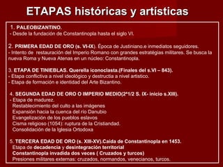 ETAPAS históricas y artísticas  1.  PALEOBIZANTINO. - Desde la fundación de Constantinopla hasta el siglo VI. 2.  PRIMERA EDAD DE ORO (s. VI-IX ). Época de Justiniano.e inmediatos seguidores. - Intento de  restauración del Imperio Romano con grandes estratégias militares. Se busca la nueva Roma y Nueva Atenas en un núcleo: Constantinopla. 3.  ETAPA DE TINIEBLAS. Querella iconoclasta.(Finales del s.VI – 843). - Etapa conflictiva a nivel ideológico y destructia a nivel artistico. - Etapa de formación e identidad del Arte Bizantino. 4.  SEGUNDA EDAD DE ORO O IMPERIO MEDIO(2ª1/2 S. IX- inicio s.XIII).   - Etapa de madurez. Restablecimiento del culto a las imágenes Expansión hacia la cuenca del río Danubio Evangelización de los pueblos eslavos Cisma religioso (1054): ruptura de la Cristiandad. Consolidación de la Iglesia Ortodoxa 5.  TERCERA EDAD DE ORO (s. XIII-XV).Caída de Constantinopla en 1453. Etapa de  decadencia  y  desintegración territorial Constantinopla invadida dos veces ( Cruzados y turcos) Presiones militares externas: cruzados, normandos, venecianos, turcos. 