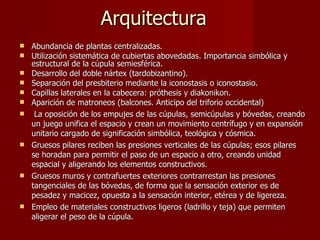 Arquitectura Abundancia de plantas centralizadas. Utilización sistemática de cubiertas abovedadas. Importancia simbólica y estructural de la cúpula semiesférica.  Desarrollo del doble nártex (tardobizantino). Separación del presbiterio mediante la iconostasis o iconostasio. Capillas laterales en la cabecera: próthesis y diakonikon. Aparición de matroneos (balcones. Anticipo del triforio occidental) La oposición de los empujes de las cúpulas, semicúpulas y bóvedas, creando un juego unifica el espacio y crean un movimiento centrífugo y en expansión unitario cargado de significación simbólica, teológica y cósmica.  Gruesos pilares reciben las presiones verticales de las cúpulas; esos pilares se horadan para permitir el paso de un espacio a otro, creando unidad espacial y aligerando los elementos constructivos.  Gruesos muros y contrafuertes exteriores contrarrestan las presiones tangenciales de las bóvedas, de forma que la sensación exterior es de pesadez y macicez, opuesta a la sensación interior, etérea y de ligereza.  Empleo de materiales constructivos ligeros (ladrillo y teja) que permiten aligerar el peso de la cúpula.  