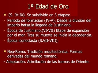 1ª Edad de Oro (S. IV-IX). Se subdivide en 3 etapas: Periodo de formación (IV-V). Desde la división del imperio hatsa la llegada de Justiniano. Época de Justiniano.(VI-VII) Etapa de expansión por el mar. Tras su muerte se inicia la decadencia. Época iconoclasta (S.VII-VIII) Nea-Roma. Tradición arquitectónica. Formas derivadas del mundo romano.  - Adaptación. Asimilación de las formas de Oriente. 