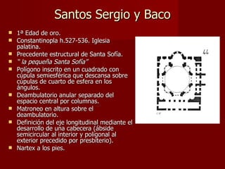 Santos Sergio y Baco 1ª Edad de oro.  Constantinopla h.527-536. Iglesia palatina. Precedente estructural de Santa Sofía. “  la pequeña Santa Sofía” Polígono inscrito en un cuadrado con cúpula semiesférica que descansa sobre cúpulas de cuarto de esfera en los ángulos. Deambulatorio anular separado del espacio central por columnas. Matroneo en altura sobre el deambulatorio. Definición del eje longitudinal mediante el desarrollo de una cabecera (ábside semicircular al interior y poligonal al exterior precedido por presbiterio). Nartex a los pies.  