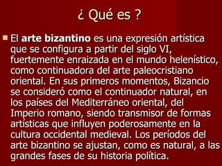 ¿ Qué es ? El  arte bizantino  es una expresión artística que se configura a partir del siglo VI, fuertemente enraizada en el mundo helenístico, como continuadora del arte paleocristiano oriental. En sus primeros momentos, Bizancio se consideró como el continuador natural, en los países del Mediterráneo oriental, del Imperio romano, siendo transmisor de formas artísticas que influyen poderosamente en la cultura occidental medieval. Los períodos del arte bizantino se ajustan, como es natural, a las grandes fases de su historia política. 