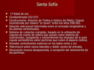 Santa Sofía 1ª Edad de oro Constantinopla 532-537. Constructores: Antemio de Tralles e Isidoro de Mileto. Cúpula reconstruida por Isidoro “el Joven” entre los años 558-562. Solución estructural intermedia entre el concepto longitudinal y las plantas centralizadas.  Sistema de cubiertas complejo, basado en la utilización de cúpulas de cuarto de esfera que actúan como sistema de contrarresto, recogiendo y transmitiendo los empujes de la gran cúpula semiesférica sobre pechinas que cubre el espacio central. Grandes contrafuertes externos en los lados norte y sur. Matroneum  sobre naves laterales y doble  nartex  de entrada. Decoración musiva desaparecida, a excepción del  tetramorfos  de las pechinas. 