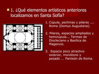 1. ¿Qué elementos artísticos anteriores localizamos en Santa Sofía? Cúpula, pechinas y pilares .... Roma (Domus Augustana). 2. Pilares, espacios ampliados y hemicúpula... Termas de Diocleciano y Basílica de Magencio.  3.  Espacio poco atractivo exterior, monótono y pesado ... Panteón de Roma. 