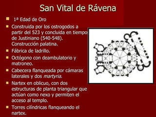 San Vital de Rávena 1ª Edad de Oro Construida por los ostrogodos a partir del 523 y concluida en tiempos de Justiniano (540-548). Construcción palatina. Fábrica de ladrillo. Octógono con deambulatorio y matroneo. Cabecera flanqueada por cámaras laterales y dos  martyria . Nartex en oblicuo, con dos estructuras de planta triangular que actúan como nexo y permiten el acceso al templo. Torres cilíndricas flanqueando el nartex. 