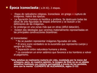 Época iconoclasta  ( s.IX-XI). 2 etapas. Etapa de radicalismo religioso. Iconoclasia  en griego = ruptura de imágenes. Habrá dos épocas. La figuración humana es herética y profana. Se destruyen todas las obras de arte figuradas de etapas anteriores y se buscan a los defensores de las imágenes. Se prolonga en una zonas más que en otras (difícil datación). Existen dos ideologías que veremos materialmente representadas en las principales construcciones bizantinas: a) Iconoclastas: * No se pueden representar imágenes figuradas sin vida. * El único icono verdadero es la eucaristía que representa cuerpo y sangre de Cristo. * Separación entre naturaleza humana y divina. * Lo consideran un error satánico que favorece a los hombres a volver al paganismo. "Una estatua es realmente materia sin vida, modelada por la mano del artesano, pero, en nuestra opinión, la imagen de Dios no es un objeto sensitivo realizado con materia perceptible a través de los sentidos, sino con la mente" CLEMENTE DE ALEJANDRÍA, siglos II-III 
