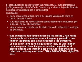b) Iconódulos: los que favorecen las imágenes. Ej. Juan Damasceno (teólogo consejero del Califa de Damasco que al estar lejos de Bizancio no podía ser castigado por el emperador) Sus ideales: No se representa a Dios, sino a su imagen venida a la tierra en carne. (encarnación)= Las decisiones de veneración de iconos deben venir impuestos por la iglesia, no por el emperador. Argumentan con escritos de la biblia el uso de imágenes e la virgen ya existentes. *  "Los demonios han tenido miedo de los santos y han huido de su sombra. La sombra es una imagen, y yo realizo una imagen (sagrada) con la que espantar a los demonios. Lo que es un libro para los que saben leer, es una imagen para los que no leen. Lo que se enseña con palabras al oído,lo enseña una imagen a los ojos. Las imágenes son el catecismo de los que no leen." JUAN DAMASCENO, siglo VII-VIII   