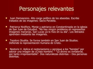 Personajes relevantes Juan Damasceno. Alto cargo político de los abasidas. Escribe tratados de las imagenes: Sacra Paralela. Patriarca Nicéforo. Monje y patriarca en Constantinopla en la iglesia de San Juan de Estudios. "No hay ningún problema en representar imagenes marianas. San Lucas ya lo hizo en su día". Los iletrados aprenden mediante las imagenes. Teodoro Studita. Se forma también en San Juan de Studios. Defiende la representación humana de Cristo. Nestorio V. Aplica el nestorianismo y persigue a los "herejes" por adorar una imagen de cCristo hombre: " "Lo divino es inmaterial, por tanto irrepresentable". Dos naturalezas distintas – Dos personas distintas.  