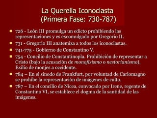 La Querella Iconoclasta  (Primera Fase: 730-787) 726 - León III promulga un edicto prohibiendo las representaciones y es excomulgado por Gregorio II. 731 - Gregorio III anatemiza a todos los iconoclastas. 741-775 - Gobierno de Constantino V. 754 - Concilio de Constantinopla. Prohibición de representar a Cristo (bajo la acusación de  monofisismo  o  nestorianismo ). Exilio de monjes a occidente. 784 – En el sínodo de Frankfurt, por voluntad de Carlomagno se prohíbe la representación de imágenes de culto. 787 – En el concilio de Nicea, convocado por Irene, regente de Constantino VI, se establece el dogma de la santidad de las imágenes. 