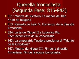 Querella Iconoclasta  (Segunda Fase: 815-842) 811: Muerte de Nicéforo I a manos del Kan Krum de Bulgaria 813: Reinado de León V. Comienzo de la dinastía Armoriana. 824: carta de Miguel II a Ludovico Pío. Recrudecimiento de la iconoclastia. 843: La emperatriz Teodora proclama el “Triunfo de la Ortodoxia” 867: Muerte de Miguel III. Fin de la dinastía Armoriana. Fin de la época iconoclasta. 