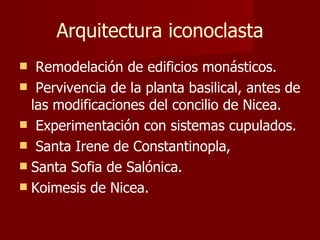 Arquitectura iconoclasta Remodelación de edificios monásticos. Pervivencia de la planta basilical, antes de las modificaciones del concilio de Nicea.  Experimentación con sistemas cupulados. Santa Irene de Constantinopla,  Santa Sofia de Salónica. Koimesis de Nicea. 