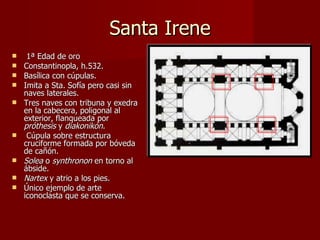 Santa Irene 1ª Edad de oro  Constantinopla, h.532. Basílica con cúpulas.  Imita a Sta. Sofía pero casi sin naves laterales. Tres naves con tribuna y exedra en la cabecera, poligonal al exterior, flanqueada por  próthesis  y  diakonikón . Cúpula sobre estructura cruciforme formada por bóveda de cañón. Solea  o  synthronon  en torno al ábside. Nartex  y atrio a los pies. Único ejemplo de arte iconoclasta que se conserva. 