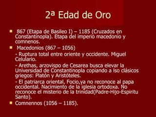 2ª Edad de Oro 867 (Etapa de Basileo I) – 1185 (Cruzados en Constantinopla). Etapa del imperio macedonio y comnenos. Macedonios (867 – 1056) - Ruptura total entre oriente y occidente. Miguel Celulario. - Arethas, arzovispo de Cesarea busca elevar la Universidad de Constantinopla copiando a lso clásicos griegos: Platón y Aristóteles. - El patriarca oriental, Focio,ya no reconoce al papa occidental. Nacimiento de la iglesia ortodoxa. No reconoce el misterio de la trinidad(Padre-Hijo-Espiritu Santo). Comnennos (1056 – 1185). 
