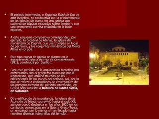 El período intermedio, o  Segunda Edad de Oro  del arte bizantino, se caracteriza por la predominancia de las iglesias de planta en cruz griega con cubierta de cúpulas realzadas sobre tambor y con una prominente cornisa ondulada en la base exterior. A este esquema compositivo corresponden, por ejemplo, la catedral de Atenas, la iglesia del monasterio de Daphni, que usa trompas en lugar de pechinas, y los conjuntos monásticos del Monte Athos en Grecia. Este tipo nuevo de iglesia se plasma en la desaparecida iglesia de Nea de Constantinopla (881), construida por Basilio I. Para este período en la arquitectura bizantina nos enfrentamos con el problema planteado por la iconoclastia, que arruinó muchas de las edificaciones de los inicios del período. Así, por lo que se refiere a edificaciones de envergadura de los primeros tiempos del período intermedio, en Grecia sólo subsiste la  basílica de Santa Sofía, en Salónica.  Otra edificación de importancia, la iglesia de la Asunción de Nicea, sobrevivió hasta el siglo XX, aunque quedó destruida en los años 1920 en los combates enmarcados en la Guerra Greco-Turca; sin embargo, por lo menos sí han llegado hasta nosotros diversas fotografías del templo. 