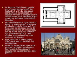La Segunda Edad de Oro coincide con el renacimiento macedónico (siglos IX, X y XI). En esta época esencialmente se consolidan los aspectos formales e iconográficos del arte bizantino; es la verdadera etapa creadora y definidora de la estética bizantina.  Arquitectónicamente, sigue siendo la iglesia de planta central cubierta con cúpula el modelo fundamental. Son frecuentes las iglesias de planta de cruz griega inscrita en un cuadrado, con los brazos de la cruz cubiertos con bóvedas de cañón, y cinco cúpulas, una en el centro y otras cuatro en los ángulos.  El prototipo era la Nueva Iglesia ( Nea ) construida por Basilio I, hoy desaparecida.  Evolución de plantas en torno a los espacios cupulados hasta llegar a San Marcos de Venecia como ejemplo más representativo de este periodo.  