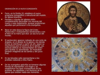ORDENACIÓN DE LA NUEVA ICONOGRAFÍA  Focio, en la Omilia 10, establece el nuevo programa iconográfico y estructural del modelo de iglesia bizantina. Paredes y cúpulas de iglesias están completamente decoradas con escenas del nuevo y viejo testamento, aunque predominan aquellas que pertenecen a los evangelios. Nace en esta época la figura del Cristo Pantocrator o todopoderoso bendiciendo y con el libro en la mano que dice: yo soy la luz del mundo. El pantocrator aparece rodeado de una corte de ángeles, en el ábside de la iglesia y los demás temas se distribuyen a partir de ahí, según su importancia para la doctrina de la iglesia. Las escenas bíblicas se representaban en orden para facilitar su aprendizaje. Se mostraban también imágenes de los santos y del juicio final. En las bóvedas solía representarse a los profetas rodeando a Dios Padre. De los evangelios apócrifos se tomaron algunas formas de representar a la virgen y se estabilizaron los tipos iconográficos de los profetas, los apóstoles y los doctores de la iglesia que existían hasta ese momento. 