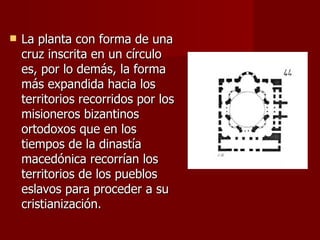 La planta con forma de una cruz inscrita en un círculo es, por lo demás, la forma más expandida hacia los territorios recorridos por los misioneros bizantinos ortodoxos que en los tiempos de la dinastía macedónica recorrían los territorios de los pueblos eslavos para proceder a su cristianización.  