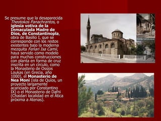 Se presume que la desaparecida  Theotokos Panachrantos , o  iglesia votiva de la Inmaculada Madre de Dios, de Constantinopla , obra de Basilio I, que se corresponde con los restos existentes bajo la moderna mezquita  Fenari Isa Camii , haya servido como modelo para muchas construcciones con planta en forma de cruz inscrita en un círculo, como la Monasterio de Ossios Loukas (en Grecia, año 1000), el  Monasterio de Nea Moni  (isla de Quíos, un proyecto largamente acariciado por Constantino IX) o el Monasterio de Dafni (Chaidari localidad en el Ática próxima a Atenas). 
