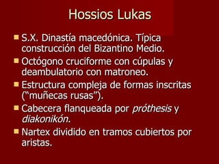Hossios Lukas S.X. Dinastía macedónica. Típica construcción del Bizantino Medio. Octógono cruciforme con cúpulas y deambulatorio con matroneo. Estructura compleja de formas inscritas (“muñecas rusas”). Cabecera flanqueada por  próthesis  y  diakonikón. Nartex dividido en tramos cubiertos por aristas. 
