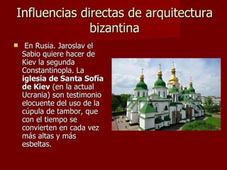 Influencias directas de arquitectura bizantina En Rusia. Jaroslav el Sabio quiere hacer de Kiev la segunda Constantinopla. La  iglesia de Santa Sofía de Kiev  (en la actual Ucrania) son testimonio elocuente del uso de la cúpula de tambor, que con el tiempo se convierten en cada vez más altas y más esbeltas. 
